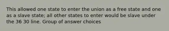 This allowed one state to enter the union as a free state and one as a slave state; all other states to enter would be slave under the 36 30 line. Group of answer choices