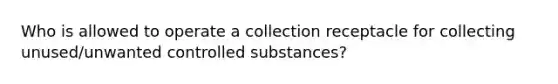 Who is allowed to operate a collection receptacle for collecting unused/unwanted controlled substances?