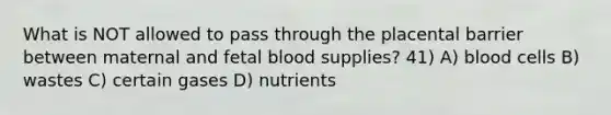 What is NOT allowed to pass through the placental barrier between maternal and fetal blood supplies? 41) A) blood cells B) wastes C) certain gases D) nutrients