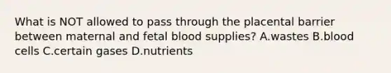 What is NOT allowed to pass through the placental barrier between maternal and fetal blood supplies? A.wastes B.blood cells C.certain gases D.nutrients