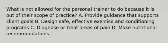 What is not allowed for the personal trainer to do because it is out of their scope of practice? A. Provide guidance that supports client goals B. Design safe, effective exercise and conditioning programs C. Diagnose or treat areas of pain D. Make nutritional recommendations