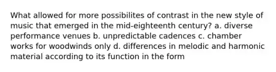 What allowed for more possibilites of contrast in the new style of music that emerged in the mid-eighteenth century? a. diverse performance venues b. unpredictable cadences c. chamber works for woodwinds only d. differences in melodic and harmonic material according to its function in the form