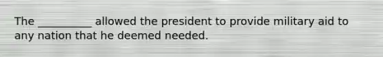 The __________ allowed the president to provide military aid to any nation that he deemed needed.