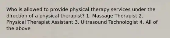 Who is allowed to provide physical therapy services under the direction of a physical therapist? 1. Massage Therapist 2. Physical Therapist Assistant 3. Ultrasound Technologist 4. All of the above