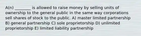 A(n) ________ is allowed to raise money by selling units of ownership to the general public in the same way corporations sell shares of stock to the public. A) master limited partnership B) general partnership C) sole proprietorship D) unlimited proprietorship E) limited liability partnership