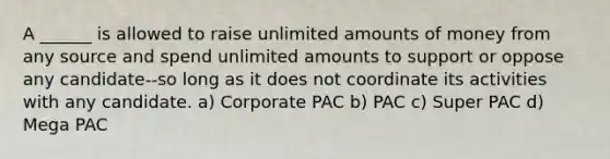 A ______ is allowed to raise unlimited amounts of money from any source and spend unlimited amounts to support or oppose any candidate--so long as it does not coordinate its activities with any candidate. a) Corporate PAC b) PAC c) Super PAC d) Mega PAC