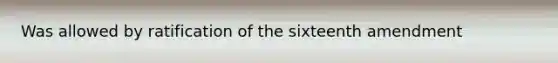 Was allowed by ratification of the sixteenth amendment