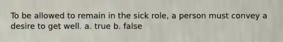 To be allowed to remain in the sick role, a person must convey a desire to get well. a. true b. false