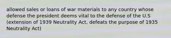 allowed sales or loans of war materials to any country whose defense the president deems vital to the defense of the U.S (extension of 1939 Neutrality Act, defeats the purpose of 1935 Neutrality Act)