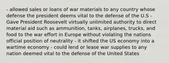 - allowed sales or loans of war materials to any country whose defense the president deems vital to the defense of the U.S - Gave President Roosevelt virtually unlimited authority to direct material aid such as ammunition, tanks, airplanes, trucks, and food to the war effort in Europe without violating the nations official position of neutrality - it shifted the US economy into a wartime economy - could lend or lease war supplies to any nation deemed vital to the defense of the United States