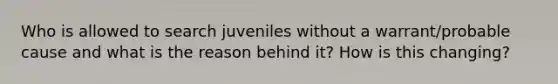 Who is allowed to search juveniles without a warrant/probable cause and what is the reason behind it? How is this changing?