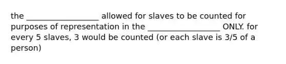 the __________________ allowed for slaves to be counted for purposes of representation in the __________________ ONLY. for every 5 slaves, 3 would be counted (or each slave is 3/5 of a person)