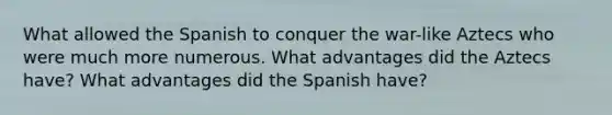 What allowed the Spanish to conquer the war-like Aztecs who were much more numerous. What advantages did the Aztecs have? What advantages did the Spanish have?