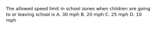 The allowed speed limit in school zones when children are going to or leaving school is A. 30 mph B. 20 mph C. 25 mph D. 10 mph