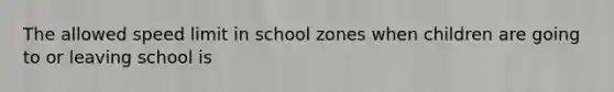 The allowed speed limit in school zones when children are going to or leaving school is