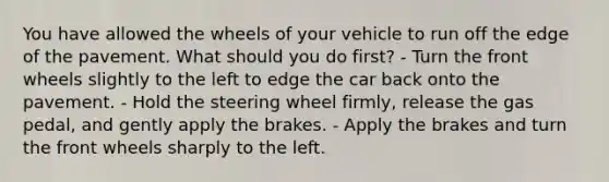 You have allowed the wheels of your vehicle to run off the edge of the pavement. What should you do first? - Turn the front wheels slightly to the left to edge the car back onto the pavement. - Hold the steering wheel firmly, release the gas pedal, and gently apply the brakes. - Apply the brakes and turn the front wheels sharply to the left.