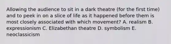 Allowing the audience to sit in a dark theatre (for the first time) and to peek in on a slice of life as it happened before them is most closely associated with which movement? A. realism B. expressionism C. Elizabethan theatre D. symbolism E. neoclassicism