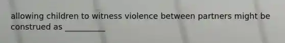 allowing children to witness violence between partners might be construed as __________