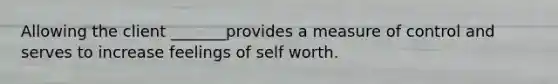 Allowing the client _______provides a measure of control and serves to increase feelings of self worth.