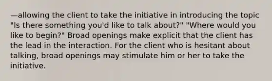 —allowing the client to take the initiative in introducing the topic "Is there something you'd like to talk about?" "Where would you like to begin?" Broad openings make explicit that the client has the lead in the interaction. For the client who is hesitant about talking, broad openings may stimulate him or her to take the initiative.