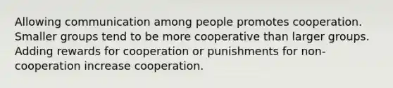 Allowing communication among people promotes cooperation. Smaller groups tend to be more cooperative than larger groups. Adding rewards for cooperation or punishments for non-cooperation increase cooperation.