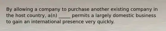 By allowing a company to purchase another existing company in the host country, a(n) _____ permits a largely domestic business to gain an international presence very quickly.