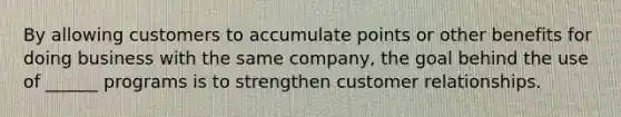 By allowing customers to accumulate points or other benefits for doing business with the same company, the goal behind the use of ______ programs is to strengthen customer relationships.