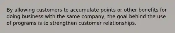 By allowing customers to accumulate points or other benefits for doing business with the same company, the goal behind the use of programs is to strengthen customer relationships.