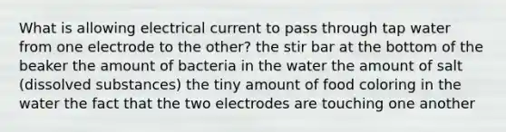 What is allowing electrical current to pass through tap water from one electrode to the other? the stir bar at the bottom of the beaker the amount of bacteria in the water the amount of salt (dissolved substances) the tiny amount of food coloring in the water the fact that the two electrodes are touching one another