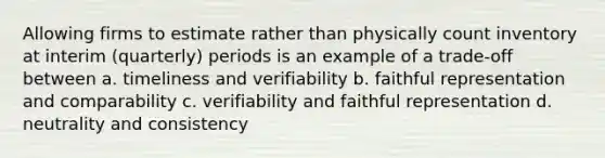 Allowing firms to estimate rather than physically count inventory at interim (quarterly) periods is an example of a trade-off between a. timeliness and verifiability b. faithful representation and comparability c. verifiability and faithful representation d. neutrality and consistency