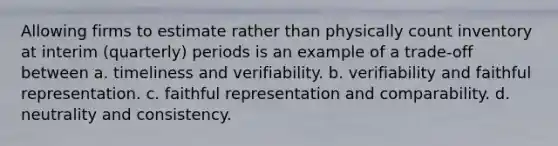 Allowing firms to estimate rather than physically count inventory at interim (quarterly) periods is an example of a trade-off between a. timeliness and verifiability. b. verifiability and faithful representation. c. faithful representation and comparability. d. neutrality and consistency.