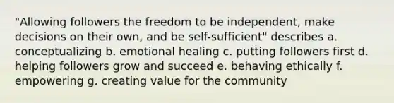 "Allowing followers the freedom to be independent, make decisions on their own, and be self-sufficient" describes a. conceptualizing b. emotional healing c. putting followers first d. helping followers grow and succeed e. behaving ethically f. empowering g. creating value for the community