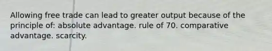 Allowing free trade can lead to greater output because of the principle of: absolute advantage. rule of 70. comparative advantage. scarcity.