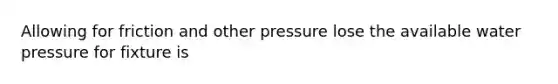 Allowing for friction and other pressure lose the available water pressure for fixture is