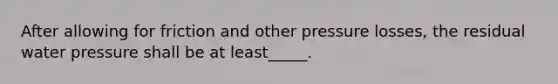 After allowing for friction and other pressure losses, the residual water pressure shall be at least_____.