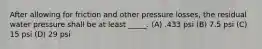 After allowing for friction and other pressure losses, the residual water pressure shall be at least _____. (A) .433 psi (B) 7.5 psi (C) 15 psi (D) 29 psi