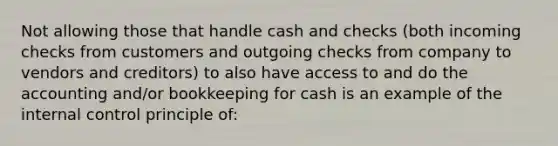 Not allowing those that handle cash and checks (both incoming checks from customers and outgoing checks from company to vendors and creditors) to also have access to and do the accounting and/or bookkeeping for cash is an example of the internal control principle of: