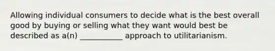 Allowing individual consumers to decide what is the best overall good by buying or selling what they want would best be described as a(n) ___________ approach to utilitarianism.