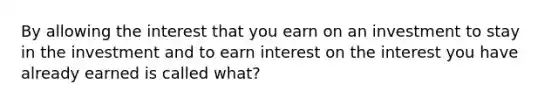 By allowing the interest that you earn on an investment to stay in the investment and to earn interest on the interest you have already earned is called what?