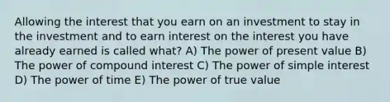 Allowing the interest that you earn on an investment to stay in the investment and to earn interest on the interest you have already earned is called what? A) The power of present value B) The power of <a href='https://www.questionai.com/knowledge/k07TQ6sK1u-compound-interest' class='anchor-knowledge'>compound interest</a> C) The power of <a href='https://www.questionai.com/knowledge/k33NHJ8P62-simple-interest' class='anchor-knowledge'>simple interest</a> D) The power of time E) The power of true value