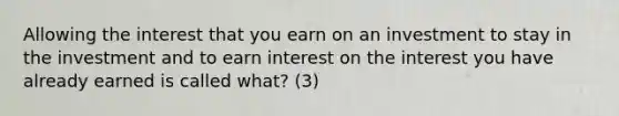 Allowing the interest that you earn on an investment to stay in the investment and to earn interest on the interest you have already earned is called what? (3)