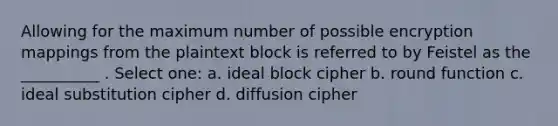 Allowing for the maximum number of possible encryption mappings from the plaintext block is referred to by Feistel as the __________ . Select one: a. ideal block cipher b. round function c. ideal substitution cipher d. diffusion cipher