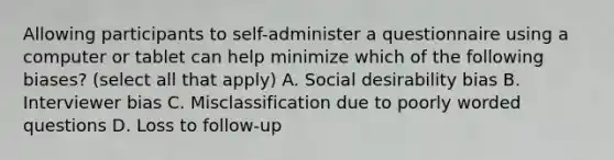 Allowing participants to self-administer a questionnaire using a computer or tablet can help minimize which of the following biases? (select all that apply) A. Social desirability bias B. Interviewer bias C. Misclassification due to poorly worded questions D. Loss to follow-up