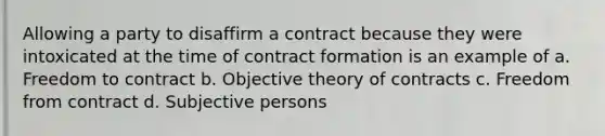 Allowing a party to disaffirm a contract because they were intoxicated at the time of contract formation is an example of a. Freedom to contract b. Objective theory of contracts c. Freedom from contract d. Subjective persons