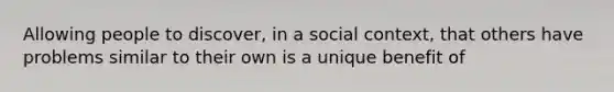 Allowing people to discover, in a social context, that others have problems similar to their own is a unique benefit of