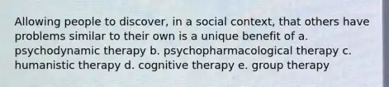 Allowing people to discover, in a social context, that others have problems similar to their own is a unique benefit of a. psychodynamic therapy b. psychopharmacological therapy c. humanistic therapy d. cognitive therapy e. group therapy