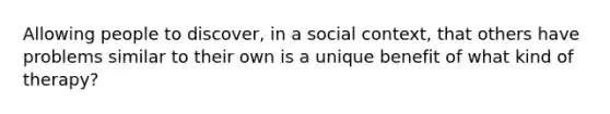 Allowing people to discover, in a social context, that others have problems similar to their own is a unique benefit of what kind of therapy?