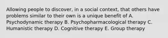 Allowing people to discover, in a social context, that others have problems similar to their own is a unique benefit of A. Psychodynamic therapy B. Psychopharmacological therapy C. Humanistic therapy D. Cognitive therapy E. Group therapy