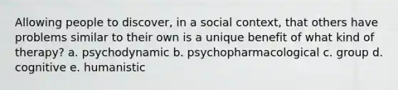 Allowing people to discover, in a social context, that others have problems similar to their own is a unique benefit of what kind of therapy? a. psychodynamic b. psychopharmacological c. group d. cognitive e. humanistic