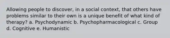 Allowing people to discover, in a social context, that others have problems similar to their own is a unique benefit of what kind of therapy? a. Psychodynamic b. Psychopharmacological c. Group d. Cognitive e. Humanistic